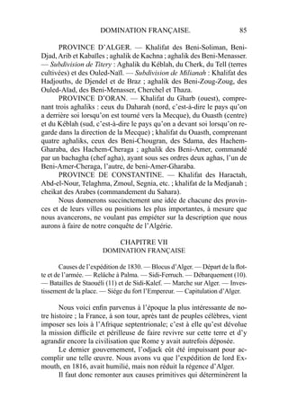 DOMINATION FRANÇAISE. 85
PROVINCE D’ALGER. — Khalifat des Beni-Soliman, Beni-
Djad,Arib et Kabaïles ; aghalik de Kachna ; aghalik des Beni-Menasser.
— Subdivision de Titery : Aghalik du Kéblah, du Cherk, du Tell (terres
cultivées) et des Ouled-Naïl. — Subdivision de Milianah : Khalifat des
Hadjouths, de Djendel et de Braz ; aghalik des Beni-Zoug-Zoug, des
Ouled-Aïad, des Beni-Menasser, Cherchel et Thaza.
PROVINCE D’ORAN. — Khalifat du Gharb (ouest), compre-
nant trois aghaliks : ceux du Daharah (nord, c’est-à-dire le pays qu’on
a derrière soi lorsqu’on est tourné vers la Mecque), du Ouasth (centre)
et du Kéblah (sud, c’est-à-dire le pays qu’on a devant soi lorsqu’on re-
garde dans la direction de la Mecque) ; khalifat du Ouasth, comprenant
quatre aghaliks, ceux des Beni-Chougran, des Sdama, des Hachem-
Gharaba, des Hachem-Cheraga ; aghalik des Beni-Amer, commandé
par un bachagha (chef agha), ayant sous ses ordres deux aghas, l’un de
Beni-Amer-Cheraga, l’autre, de beni-Amer-Gharaba.
PROVINCE DE CONSTANTINE. — Khalifat des Haractah,
Abd-el-Nour, Telaghma, Zmoul, Segnia, etc. ; khalifat de la Medjanah ;
cheikat des Arabes (commandement du Sahara).
Nous donnerons succinctement une idée de chacune des provin-
ces et de leurs villes ou positions les plus importantes, à mesure que
nous avancerons, ne voulant pas empiéter sur la description que nous
aurons à faire de notre conquête de l’Algérie.
CHAPITRE VII
DOMINATION FRANÇAISE
Causes de l’expédition de 1830. — Blocus d’Alger. — Départ de la ﬂot-
te et de l’armée. — Relâche à Palma. — Sidi-Ferruch. — Débarquement (10).
— Batailles de Staouéli (11) et de Sidi-Kalef. — Marche sur Alger. — Inves-
tissement de la place. — Siége du fort l’Empereur. — Capitulation d’Alger.
Nous voici enﬁn parvenus à l’époque la plus intéressante de no-
tre histoire ; la France, à son tour, après tant de peuples célèbres, vient
imposer ses lois à l’Afrique septentrionale; c’est à elle qu’est dévolue
la mission difﬁcile et périlleuse de faire revivre sur cette terre et d’y
agrandir encore la civilisation que Rome y avait autrefois déposée.
Le dernier gouvernement, l’odjack eût été impuissant pour ac-
complir une telle œuvre. Nous avons vu que l’expédition de lord Ex-
mouth, en 1816, avait humilié, mais non réduit la régence d’Alger.
Il faut donc remonter aux causes primitives qui déterminèrent la
 