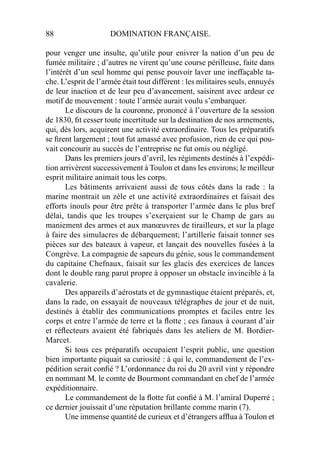 88 DOMINATION FRANÇAISE.
pour venger une insulte, qu’utile pour enivrer la nation d’un peu de
fumée militaire ; d’autres ne virent qu’une course périlleuse, faite dans
l’intérêt d’un seul homme qui pense pouvoir laver une ineffaçable ta-
che. L’esprit de l’armée était tout différent : les militaires seuls, ennuyés
de leur inaction et de leur peu d’avancement, saisirent avec ardeur ce
motif de mouvement : toute l’armée aurait voulu s’embarquer.
Le discours de la couronne, prononcé à l’ouverture de la session
de 1830, ﬁt cesser toute incertitude sur la destination de nos armements,
qui, dès lors, acquirent une activité extraordinaire. Tous les préparatifs
se ﬁrent largement ; tout fut amassé avec profusion, rien de ce qui pou-
vait concourir au succès de l’entreprise ne fut omis ou négligé.
Dans les premiers jours d’avril, les régiments destinés à l’expédi-
tion arrivèrent successivement à Toulon et dans les environs; le meilleur
esprit militaire animait tous les corps.
Les bâtiments arrivaient aussi de tous côtés dans la rade : la
marine montrait un zèle et une activité extraordinaires et faisait des
efforts inouïs pour être prête à transporter l’armée dans le plus bref
délai, tandis que les troupes s’exerçaient sur le Champ de gars au
maniement des armes et aux manœuvres de tirailleurs, et sur la plage
à faire des simulacres de débarquement; l’artillerie faisait tonner ses
pièces sur des bateaux à vapeur, et lançait des nouvelles fusées à la
Congrève. La compagnie de sapeurs du génie, sous le commandement
du capitaine Chefnaux, faisait sur les glacis des exercices de lances
dont le double rang parut propre à opposer un obstacle invincible à la
cavalerie.
Des appareils d’aérostats et de gymnastique étaient préparés, et,
dans la rade, on essayait de nouveaux télégraphes de jour et de nuit,
destinés à établir des communications promptes et faciles entre les
corps et entre l’armée de terre et la ﬂotte ; ces fanaux à courant d’air
et réﬂecteurs avaient été fabriqués dans les ateliers de M. Bordier-
Marcet.
Si tous ces préparatifs occupaient l’esprit public, une question
bien importante piquait sa curiosité : à qui le, commandement de l’ex-
pédition serait conﬁé ? L’ordonnance du roi du 20 avril vint y répondre
en nommant M. le comte de Bourmont commandant en chef de l’armée
expéditionnaire.
Le commandement de la ﬂotte fut conﬁé à M. l’amiral Duperré ;
ce dernier jouissait d’une réputation brillante comme marin (7).
Une immense quantité de curieux et d’étrangers afﬂua à Toulon et
 