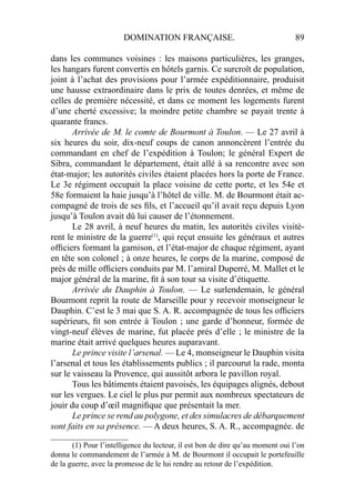 DOMINATION FRANÇAISE. 89
dans les communes voisines : les maisons particulières, les granges,
les hangars furent convertis en hôtels garnis. Ce surcroît de population,
joint à l’achat des provisions pour l’armée expéditionnaire, produisit
une hausse extraordinaire dans le prix de toutes denrées, et même de
celles de première nécessité, et dans ce moment les logements furent
d’une cherté excessive; la moindre petite chambre se payait trente à
quarante francs.
Arrivée de M. le comte de Bourmont à Toulon. — Le 27 avril à
six heures du soir, dix-neuf coups de canon annoncèrent l’entrée du
commandant en chef de l’expédition à Toulon; le général Expert de
Sibra, commandant le département, était allé à sa rencontre avec son
état-major; les autorités civiles étaient placées hors la porte de France.
Le 3e régiment occupait la place voisine de cette porte, et les 54e et
58e formaient la haie jusqu’à l’hôtel de ville. M. de Bourmont était ac-
compagné de trois de ses ﬁls, et l’accueil qu’il avait reçu depuis Lyon
jusqu’à Toulon avait dû lui causer de l’étonnement.
Le 28 avril, à neuf heures du matin, les autorités civiles visitè-
rent le ministre de la guerre(1)
, qui reçut ensuite les généraux et autres
ofﬁciers formant la garnison, et l’état-major de chaque régiment, ayant
en tête son colonel ; à onze heures, le corps de la marine, composé de
près de mille ofﬁciers conduits par M. l’amiral Duperré, M. Mallet et le
major général de la marine, ﬁt à son tour sa visite d’étiquette.
Arrivée du Dauphin à Toulon. — Le surlendemain, le général
Bourmont reprit la route de Marseille pour y recevoir monseigneur le
Dauphin. C’est le 3 mai que S. A. R. accompagnée de tous les ofﬁciers
supérieurs, ﬁt son entrée à Toulon ; une garde d’honneur, formée de
vingt-neuf élèves de marine, fut placée prés d’elle ; le ministre de la
marine était arrivé quelques heures auparavant.
Le prince visite l’arsenal. — Le 4, monseigneur le Dauphin visita
l’arsenal et tous les établissements publics ; il parcourut la rade, monta
sur le vaisseau la Provence, qui aussitôt arbora le pavillon royal.
Tous les bâtiments étaient pavoisés, les équipages alignés, debout
sur les vergues. Le ciel le plus pur permit aux nombreux spectateurs de
jouir du coup d’œil magniﬁque que présentait la mer.
Le prince se rend au polygone, et des simulacres de débarquement
sont faits en sa présence. — A deux heures, S. A. R., accompagnée. de
____________________
(1) Pour l’intelligence du lecteur, il est bon de dire qu’au moment oui l’on
donna le commandement de l’armée à M. de Bourmont il occupait le portefeuille
de la guerre, avec la promesse de le lui rendre au retour de l’expédition.
 