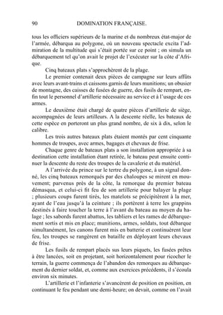 90 DOMINATION FRANÇAISE.
tous les ofﬁciers supérieurs de la marine et du nombreux état-major de
l’armée, débarqua au polygone, où un nouveau spectacle excita l’ad-
miration de la multitude qui s’était portée sur ce point ; on simula un
débarquement tel qu’on avait le projet de l’exécuter sur la côte d’Afri-
que.
Cinq bateaux plats s’approchèrent de la plage.
Le premier contenait deux pièces de campagne sur leurs affûts
avec leurs avant-trains et caissons garnis de leurs munitions; un obusier
de montagne, des caisses de fusées de guerre, des fusils de rempart, en-
ﬁn tout le personnel d’artillerie nécessaire au service et à l’usage de ces
armes.
Le deuxième était chargé de quatre pièces d’artillerie de siège,
accompagnées de leurs artilleurs. A la descente réelle, les bateaux de
cette espèce en porteront un plus grand nombre, de six à dix, selon le
calibre.
Les trois autres bateaux plats étaient montés par cent cinquante
hommes de troupes, avec armes, bagages et chevaux de frise.
Chaque genre de bateaux plats a son installation appropriée à sa
destination cette installation étant retirée, le bateau peut ensuite conti-
nuer la descente du reste des troupes de la cavalerie et du matériel.
A l’arrivée du prince sur le tertre du polygone, à un signal don-
né, les cinq bateaux remorqués par des chaloupes se mirent en mou-
vement; parvenus près de la côte, la remorque du premier bateau
démasqua, et celui-ci ﬁt feu de son artillerie pour balayer la plage
; plusieurs coups furent tirés, les matelots se précipitèrent à la mer,
ayant de l’eau jusqu’à la ceinture ; ils portèrent à terre les grappins
destinés à faire toucher la terre à l’avant du bateau au moyen du ha-
lage ; les sabords furent abattus, les tabliers et les rames de débarque-
ment sortis et mis en place; munitions, armes, soldats, tout débarque
simultanément, les canons furent mis en batterie et continuèrent leur
feu, les troupes se rangèrent en bataille en déployant leurs chevaux
de frise.
Les fusils de rempart placés sus leurs piquets, les fusées prêtes
à être lancées, soit en projetant, soit horizontalement pour ricocher le
terrain, la guerre commença de l’abandon des remorques au débarque-
ment du dernier soldat, et, comme aux exercices précédents, il s’écoula
environ six minutes.
L’artillerie et l’infanterie s’avancèrent de position en position, en
continuant le feu pendant une demi-heure; on devait, comme on l’avait
 
