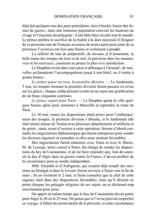 DOMINATION FRANÇAISE. 91
déjà fait quelques-uns des jours précédents, tirer à boulet, lancer des fu-
sées de guerre ; mais une immense population couvrait les hauteurs du
rivage et l’enceinte du polygone : il eût fallu faire reculer tout le monde.
Le prince préféra le sacriﬁce de la réalité à la dure nécessité d’éloigner
de sa personne tant de Français accourus de toutes parts pour jouir de sa
présence; l’exercice eut lieu sans fusées et seulement à poudre.
La célérité de tant de préparatifs, de travaux et d’armement, la
belle tenue des troupes de terre et de mer, la précision dans les manœu-
vres et les exercices, causèrent au prince la plus vive satisfaction.
Le Dauphin revint dans son canot et débarqua à l’arsenal ; de nou-
velles acclamations l’accompagnèrent jusqu’à son hôtel, ou il rentra à
quatre heures.
Le prince passe en revu, la première division. — Le lendemain,
5 mai, les troupes formant la première division furent passées en revue
sur les glacis ; chaque soldat présent à cette revue reçut une gratiﬁcation
de un franc cinquante centimes.
Le prince repart pour Paris. — Le Dauphin quitta la ville quel-
ques heures après pour retourner à Marseille et reprendre la route de
Paris.
Le 10 mai, toutes les dispositions étant prises pour l’embarque-
ment des troupes, la première division s’ébranla, et le lendemain elle
était réunie autour de Toulon avec plusieurs détachements d’artillerie et
du génie ; mais, avant d’assister à cette opération, faisons d’abord con-
naître les négociations diplomatiques qui furent entreprises pour sonder
les diverses régences et connaître si elles nous seraient favorables.
Des négociations furent entamées avec Tunis et avec le Maroc.
M. de Lesseps, notre consul à Tunis, fut chargé de sonder les disposi-
tions du bey de Constantine, et de lui faire entendre que, loin de soute-
nir le dey d’Alger dans sa guerre contre la France, il devait proﬁter de
la circonstance pour se rendre indépendant.
MM. Girardin et d’Aubignosc, qui avaient déjà rempli des mis-
sions au Sénégal et dans le Levant, furent envoyés à Tunis vers la ﬁn de
mars ; ils en revinrent le 2 mai, et ﬁrent connaître que le chef de cette
régence était dans des dispositions favorables, mais qu’il désirait ne
point choquer les préjugés religieux de ses sujets, en se déclarant trop
ouvertement pour nous.
On apprit en même temps que le bey de Constantine devait partir
pourAlger le 20 ou le 25 mai. On pensa que si l’on ne pouvait empêcher
ce voyage, il fallait du moins tâcher de le prévenir, et cette circonstance
 