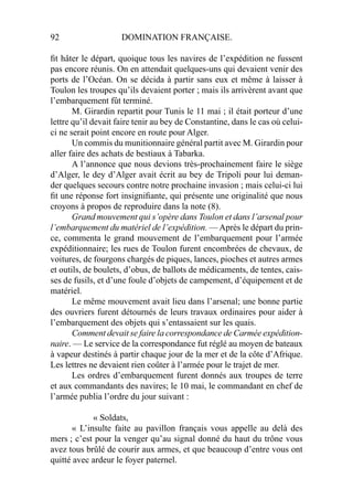 92 DOMINATION FRANÇAISE.
ﬁt hâter le départ, quoique tous les navires de l’expédition ne fussent
pas encore réunis. On en attendait quelques-uns qui devaient venir des
ports de l’Océan. On se décida à partir sans eux et même à laisser à
Toulon les troupes qu’ils devaient porter ; mais ils arrivèrent avant que
l’embarquement fût terminé.
M. Girardin repartit pour Tunis le 11 mai ; il était porteur d’une
lettre qu’il devait faire tenir au bey de Constantine, dans le cas où celui-
ci ne serait point encore en route pour Alger.
Un commis du munitionnaire général partit avec M. Girardin pour
aller faire des achats de bestiaux à Tabarka.
A l’annonce que nous devions très-prochainement faire le siège
d’Alger, le dey d’Alger avait écrit au bey de Tripoli pour lui deman-
der quelques secours contre notre prochaine invasion ; mais celui-ci lui
ﬁt une réponse fort insigniﬁante, qui présente une originalité que nous
croyons à propos de reproduire dans la note (8).
Grand mouvement qui s’opère dans Toulon et dans l’arsenal pour
l’embarquement du matériel de l’expédition. —Après le départ du prin-
ce, commenta le grand mouvement de l’embarquement pour l’armée
expéditionnaire; les rues de Toulon furent encombrées de chevaux, de
voitures, de fourgons chargés de piques, lances, pioches et autres armes
et outils, de boulets, d’obus, de ballots de médicaments, de tentes, cais-
ses de fusils, et d’une foule d’objets de campement, d’équipement et de
matériel.
Le même mouvement avait lieu dans l’arsenal; une bonne partie
des ouvriers furent détournés de leurs travaux ordinaires pour aider à
l’embarquement des objets qui s’entassaient sur les quais.
Comment devait se faire la correspondance de Carmée expédition-
naire. — Le service de la correspondance fut réglé au moyen de bateaux
à vapeur destinés à partir chaque jour de la mer et de la côte d’Afrique.
Les lettres ne devaient rien coûter à l’armée pour le trajet de mer.
Les ordres d’embarquement furent donnés aux troupes de terre
et aux commandants des navires; le 10 mai, le commandant en chef de
l’armée publia l’ordre du jour suivant :
« Soldats,
« L’insulte faite au pavillon français vous appelle au delà des
mers ; c’est pour la venger qu’au signal donné du haut du trône vous
avez tous brûlé de courir aux armes, et que beaucoup d’entre vous ont
quitté avec ardeur le foyer paternel.
 