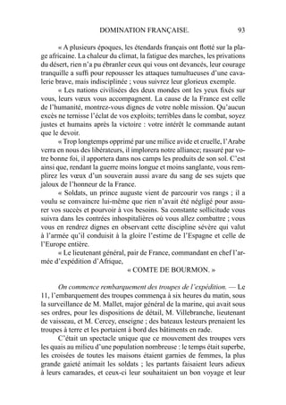 DOMINATION FRANÇAISE. 93
« A plusieurs époques, les étendards français ont ﬂotté sur la pla-
ge africaine. La chaleur du climat, la fatigue des marches, les privations
du désert, rien n’a pu ébranler ceux qui vous ont devancés, leur courage
tranquille a sufﬁ pour repousser les attaques tumultueuses d’une cava-
lerie brave, mais indisciplinée ; vous suivrez leur glorieux exemple.
« Les nations civilisées des deux mondes ont les yeux ﬁxés sur
vous, leurs vœux vous accompagnent. La cause de la France est celle
de l’humanité, montrez-vous dignes de votre noble mission. Qu’aucun
excès ne ternisse l’éclat de vos exploits; terribles dans le combat, soyez
justes et humains après la victoire : votre intérêt le commande autant
que le devoir.
« Trop longtemps opprimé par une milice avide et cruelle, l’Arabe
verra en nous des libérateurs, il implorera notre alliance; rassuré par vo-
tre bonne foi, il apportera dans nos camps les produits de son sol. C’est
ainsi que, rendant la guerre moins longue et moins sanglante, vous rem-
plirez les vœux d’un souverain aussi avare du sang de ses sujets que
jaloux de l’honneur de la France.
« Soldats, un prince auguste vient de parcourir vos rangs ; il a
voulu se convaincre lui-même que rien n’avait été négligé pour assu-
rer vos succès et pourvoir à vos besoins. Sa constante sollicitude vous
suivra dans les contrées inhospitalières où vous allez combattre ; vous
vous en rendrez dignes en observant cette discipline sévère qui valut
à l’armée qu’il conduisit à la gloire l’estime de l’Espagne et celle de
l’Europe entière.
« Le lieutenant général, pair de France, commandant en chef l’ar-
mée d’expédition d’Afrique,
« COMTE DE BOURMON. »
On commence rembarquement des troupes de l’expédition. — Le
11, l’embarquement des troupes commença à six heures du matin, sous
la surveillance de M. Mallet, major général de la marine, qui avait sous
ses ordres, pour les dispositions de détail, M. Villebranche, lieutenant
de vaisseau, et M. Cercey, enseigne ; des bateaux lesteurs prenaient les
troupes à terre et les portaient à bord des bâtiments en rade.
C’était un spectacle unique que ce mouvement des troupes vers
les quais au milieu d’une population nombreuse : le temps était superbe,
les croisées de toutes les maisons étaient garnies de femmes, la plus
grande gaieté animait les soldats ; les partants faisaient leurs adieux
à leurs camarades, et ceux-ci leur souhaitaient un bon voyage et leur
 