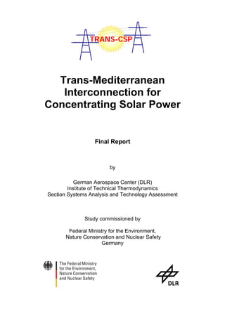 TRANS-CSP




  Trans-Mediterranean
   Interconnection for
Concentrating Solar Power


                  Final Report



                        by

           German Aerospace Center (DLR)
        Institute of Technical Thermodynamics
Section Systems Analysis and Technology Assessment



              Study commissioned by

        Federal Ministry for the Environment,
       Nature Conservation and Nuclear Safety
                      Germany
 