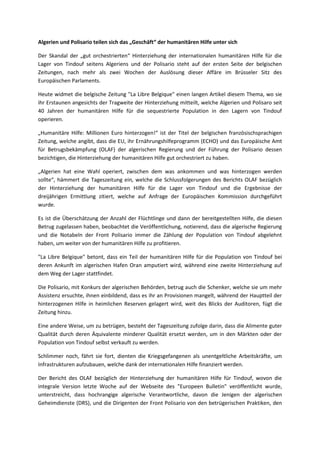 Algerien und Polisario teilen sich das „Geschäft“ der humanitären Hilfe unter sich
Der Skandal der „gut orchestrierten“ Hinterziehung der internationalen humanitären Hilfe für die
Lager von Tindouf seitens Algeriens und der Polisario steht auf der ersten Seite der belgischen
Zeitungen, nach mehr als zwei Wochen der Auslösung dieser Affäre im Brüsseler Sitz des
Europäischen Parlaments.
Heute widmet die belgische Zeitung "La Libre Belgique" einen langen Artikel diesem Thema, wo sie
ihr Erstaunen angesichts der Tragweite der Hinterziehung mitteilt, welche Algerien und Polisaro seit
40 Jahren der humanitären Hilfe für die sequestrierte Population in den Lagern von Tindouf
operieren.
„Humanitäre Hilfe: Millionen Euro hinterzogen!“ ist der Titel der belgischen französischsprachigen
Zeitung, welche angibt, dass die EU, ihr Ernährungshilfeprogramm (ECHO) und das Europäische Amt
für Betrugsbekämpfung (OLAF) der algerischen Regierung und der Führung der Polisario dessen
bezichtigen, die Hinterziehung der humanitären Hilfe gut orchestriert zu haben.
„Algerien hat eine Wahl operiert, zwischen dem was ankommen und was hinterzogen werden
sollte“, hämmert die Tageszeitung ein, welche die Schlussfolgerungen des Berichts OLAF bezüglich
der Hinterziehung der humanitären Hilfe für die Lager von Tindouf und die Ergebnisse der
dreijährigen Ermittlung zitiert, welche auf Anfrage der Europäischen Kommission durchgeführt
wurde.
Es ist die Überschätzung der Anzahl der Flüchtlinge und dann der bereitgestellten Hilfe, die diesen
Betrug zugelassen haben, beobachtet die Veröffentlichung, notierend, dass die algerische Regierung
und die Notabeln der Front Polisario immer die Zählung der Population von Tindouf abgelehnt
haben, um weiter von der humanitären Hilfe zu profitieren.
"La Libre Belgique" betont, dass ein Teil der humanitären Hilfe für die Population von Tindouf bei
deren Ankunft im algerischen Hafen Oran amputiert wird, während eine zweite Hinterziehung auf
dem Weg der Lager stattfindet.
Die Polisario, mit Konkurs der algerischen Behörden, betrug auch die Schenker, welche sie um mehr
Assistenz ersuchte, ihnen einbildend, dass es ihr an Provisionen mangelt, während der Hauptteil der
hinterzogenen Hilfe in heimlichen Reserven gelagert wird, weit des Blicks der Auditoren, fügt die
Zeitung hinzu.
Eine andere Weise, um zu betrügen, besteht der Tageszeitung zufolge darin, dass die Alimente guter
Qualität durch deren Äquivalente minderer Qualität ersetzt werden, um in den Märkten oder der
Population von Tindouf selbst verkauft zu werden.
Schlimmer noch, fährt sie fort, dienten die Kriegsgefangenen als unentgeltliche Arbeitskräfte, um
Infrastrukturen aufzubauen, welche dank der internationalen Hilfe finanziert werden.
Der Bericht des OLAF bezüglich der Hinterziehung der humanitären Hilfe für Tindouf, wovon die
integrale Version letzte Woche auf der Webseite des "Europeen Bulletin" veröffentlicht wurde,
unterstreicht, dass hochrangige algerische Verantwortliche, davon die Jenigen der algerischen
Geheimdienste (DRS), und die Dirigenten der Front Polisario von den betrügerischen Praktiken, den
 