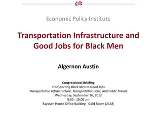 Economic Policy Institute

Transportation Infrastructure and
    Good Jobs for Black Men

                       Algernon Austin

                          Congressional Briefing
                   Transporting Black Men to Good Jobs
   Transportation Infrastructure, Transportation Jobs, and Public Transit
                     Wednesday, September 26, 2012
                              8:30 - 10:00 am
            Rayburn House Office Building - Gold Room (2168)
 