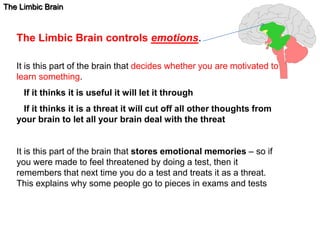 The Limbic Brain 
The Limbic Brain controls emotions. 
It is this part of the brain that decides whether you are motivated to 
learn something. 
If it thinks it is useful it will let it through 
If it thinks it is a threat it will cut off all other thoughts from 
your brain to let all your brain deal with the threat 
It is this part of the brain that stores emotional memories – so if 
you were made to feel threatened by doing a test, then it 
remembers that next time you do a test and treats it as a threat. 
This explains why some people go to pieces in exams and tests 
 