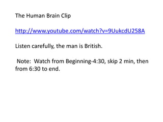 The Human Brain Clip 
http://www.youtube.com/watch?v=9UukcdU258A 
Listen carefully, the man is British. 
Note: Watch from Beginning-4:30, skip 2 min, then 
from 6:30 to end. 
 