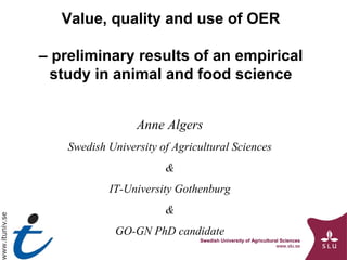 Swedish University of Agricultural Sciences
www.slu.se
Value, quality and use of OER
– preliminary results of an empirical
study in animal and food science
Anne Algers
Swedish University of Agricultural Sciences
&
IT-University Gothenburg
&
GO-GN PhD candidate
 