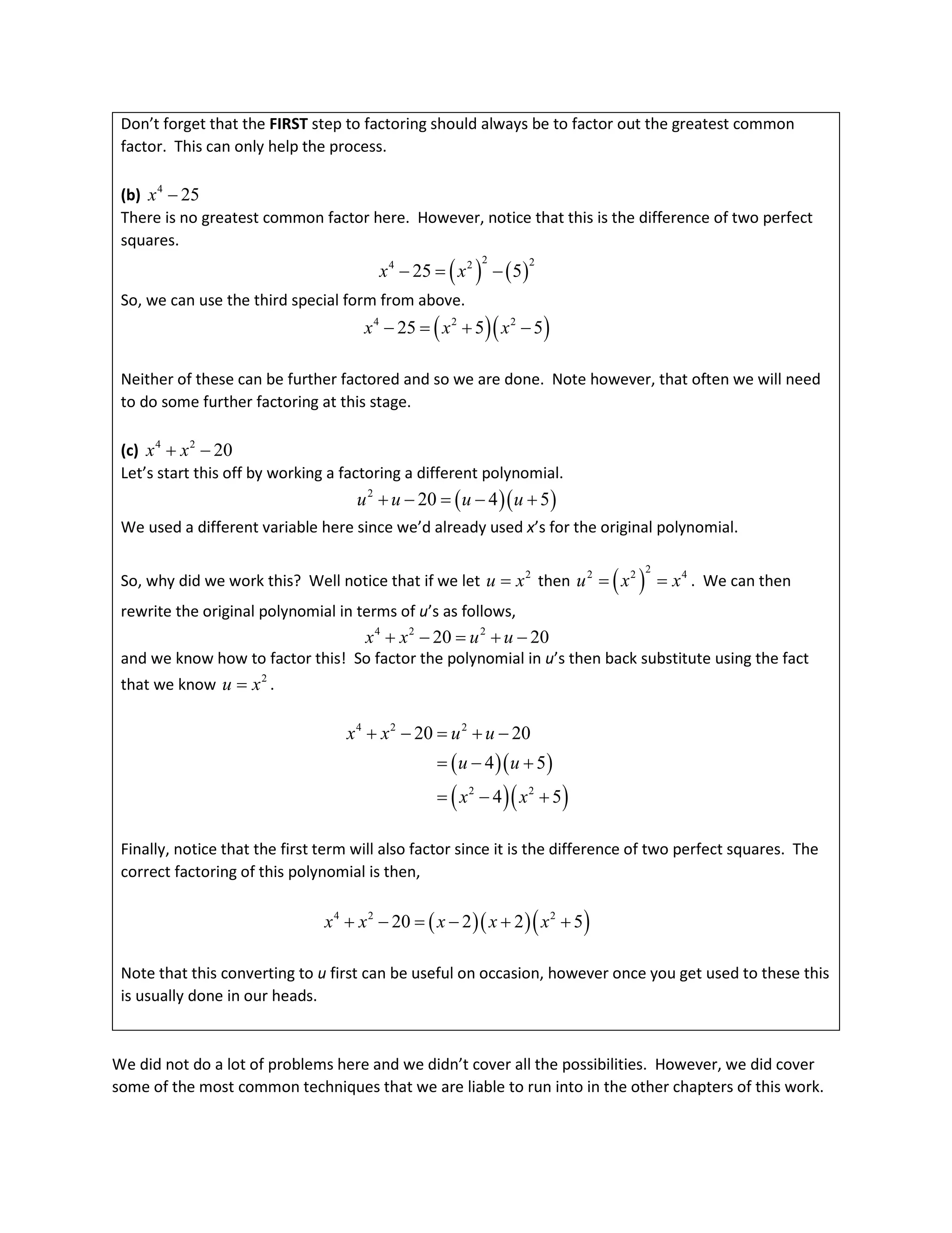Don’t forget that the FIRST step to factoring should always be to factor out the greatest common
factor. This can only help the process.
(b) 4
25
x −
There is no greatest common factor here. However, notice that this is the difference of two perfect
squares.
( ) ( )
2 2
4 2
25 5
x x
− = −
So, we can use the third special form from above.
( )( )
4 2 2
25 5 5
x x x
− = + −
Neither of these can be further factored and so we are done. Note however, that often we will need
to do some further factoring at this stage.
(c) 4 2
20
x x
+ −
Let’s start this off by working a factoring a different polynomial.
( )( )
2
20 4 5
u u u u
+ − = − +
We used a different variable here since we’d already used x’s for the original polynomial.
So, why did we work this? Well notice that if we let 2
u x
= then ( )
2
2 2 4
u x x
= = . We can then
rewrite the original polynomial in terms of u’s as follows,
4 2 2
20 20
x x u u
+ − = + −
and we know how to factor this! So factor the polynomial in u’s then back substitute using the fact
that we know 2
u x
= .
( )( )
( )( )
4 2 2
2 2
20 20
4 5
4 5
x x u u
u u
x x
+ − = + −
= − +
= − +
Finally, notice that the first term will also factor since it is the difference of two perfect squares. The
correct factoring of this polynomial is then,
( )( )( )
4 2 2
20 2 2 5
x x x x x
+ − = − + +
Note that this converting to u first can be useful on occasion, however once you get used to these this
is usually done in our heads.
We did not do a lot of problems here and we didn’t cover all the possibilities. However, we did cover
some of the most common techniques that we are liable to run into in the other chapters of this work.
 