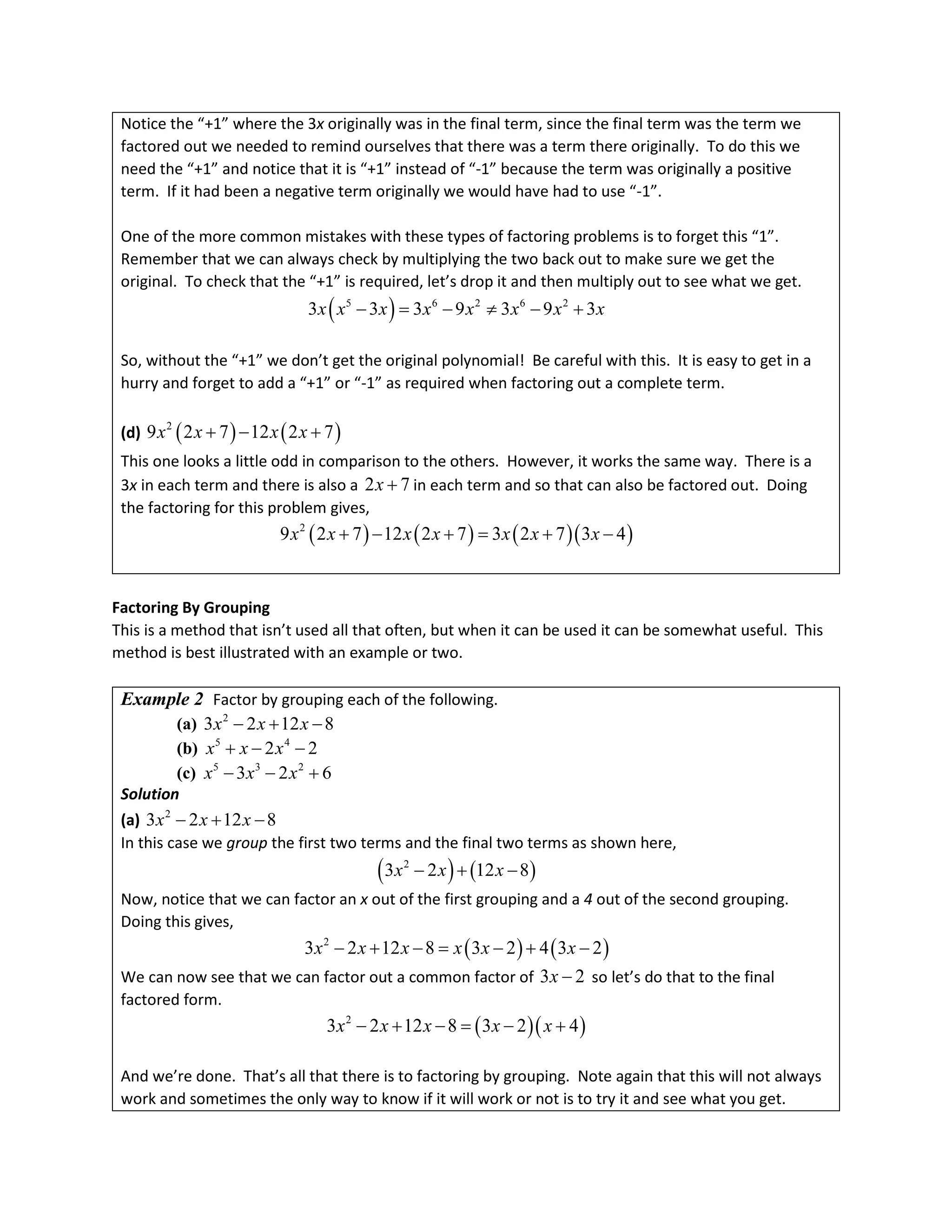 Notice the “+1” where the 3x originally was in the final term, since the final term was the term we
factored out we needed to remind ourselves that there was a term there originally. To do this we
need the “+1” and notice that it is “+1” instead of “-1” because the term was originally a positive
term. If it had been a negative term originally we would have had to use “-1”.
One of the more common mistakes with these types of factoring problems is to forget this “1”.
Remember that we can always check by multiplying the two back out to make sure we get the
original. To check that the “+1” is required, let’s drop it and then multiply out to see what we get.
( )
5 6 2 6 2
3 3 3 9 3 9 3
x x x x x x x x
− = − ≠ − +
So, without the “+1” we don’t get the original polynomial! Be careful with this. It is easy to get in a
hurry and forget to add a “+1” or “-1” as required when factoring out a complete term.
(d) ( ) ( )
2
9 2 7 12 2 7
x x x x
+ − +
This one looks a little odd in comparison to the others. However, it works the same way. There is a
3x in each term and there is also a 2 7
x + in each term and so that can also be factored out. Doing
the factoring for this problem gives,
( ) ( ) ( )( )
2
9 2 7 12 2 7 3 2 7 3 4
x x x x x x x
+ − + = + −
Factoring By Grouping
This is a method that isn’t used all that often, but when it can be used it can be somewhat useful. This
method is best illustrated with an example or two.
Example 2 Factor by grouping each of the following.
(a) 2
3 2 12 8
x x x
− + −
(b) 5 4
2 2
x x x
+ − −
(c) 5 3 2
3 2 6
x x x
− − +
Solution
(a) 2
3 2 12 8
x x x
− + −
In this case we group the first two terms and the final two terms as shown here,
( ) ( )
2
3 2 12 8
x x x
− + −
Now, notice that we can factor an x out of the first grouping and a 4 out of the second grouping.
Doing this gives,
( ) ( )
2
3 2 12 8 3 2 4 3 2
x x x x x x
− + −= − + −
We can now see that we can factor out a common factor of 3 2
x − so let’s do that to the final
factored form.
( )( )
2
3 2 12 8 3 2 4
x x x x x
− + − = − +
And we’re done. That’s all that there is to factoring by grouping. Note again that this will not always
work and sometimes the only way to know if it will work or not is to try it and see what you get.
 