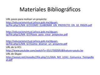 Materiales Bibliográficos
URL pasos para realizar un proyecto:
http://educacionvirtual.jalisco.gob.mx/dgupn-
ip/file.php/1/M4_G7/COMO_ELABORAR_UN_PROYECTO_EN_10_PASOS.pdf
http://educacionvirtual.jalisco.gob.mx/dgupn-
ip/file.php/1/M4_G7/Pasos_para_crear_proyectos.pdf
http://educacionvirtual.jalisco.gob.mx/dgupn-
ip/file.php/1/M4_G7/Como_disenar_un_proyecto.pdf
URL de la VCI:
http://www.youtube.com/watch?v=35J17D0Z6fU&feature=youtu.be
URL de Skype:
http://avasej.net/moodle//file.php/11/IAVA_M2_U2A1_Comunica_TiempoRe
al.pdf
 