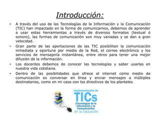 Introducción:
• A través del uso de las Tecnologías de la Información y la Comunicación
(TIC) han impactado en la forma de comunicarnos, debemos de aprender
a usar estas herramientas a través de diversos formatos (textual ó
sonoro), las formas de comunicación son muy variadas y se dan a gran
velocidad.
• Gran parte de las aportaciones de las TIC posibilitan la comunicación
inmediata y oportuna por medio de la Red, el correo electrónico y los
servicios de mensajería instantánea, entre otros para tener una mejor
difusión de la información.
• Los docentes debemos de conocer las tecnologías y saber usarlas en
nuestra vida cotidiana.
• Dentro de las posibilidades que ofrece el internet como medio de
comunicación es conversar en línea y enviar mensajes a múltiples
destinatarios, como en mi caso con los directivos de los planteles.
 