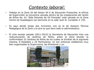 Contexto laboral:
• Trabajo en la Zona 20 del Sector 04 E de Educación Preescolar, la oficina
de Supervisión se encuentra ubicada dentro de las instalaciones del Jardín
de Niños No. 61 “Aída Elizondo de Gil Preciado” está ubicado en la Zona
Centro de Guadalajara con domicilio en la calle Juan N. Cumplido # 155.
• Es aquí donde tengo dos funciones una es la de Asesora Técnica
Pedagógica de la Zona y la otra es que llevo todo lo administrativo.
• El ciclo escolar pasado (2011-2012) la Secretaría de Educación hizo una
restructuración de Jardines de Niños, antes la Zona Escolar la
conformaban 32 Jardines de Niños de los cuales se dividían de la siguiente
manera, 8 Estatales y 24 Particulares, en ese entonces estábamos muy
bien organizadas la Supervisora, las Directoras y yo.
 