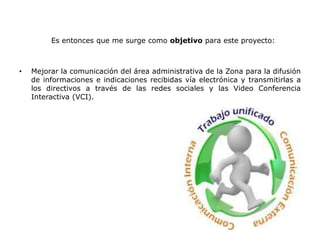 Es entonces que me surge como objetivo para este proyecto:
• Mejorar la comunicación del área administrativa de la Zona para la difusión
de informaciones e indicaciones recibidas vía electrónica y transmitirlas a
los directivos a través de las redes sociales y las Video Conferencia
Interactiva (VCI).
 