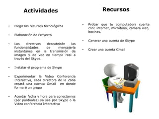 Actividades
• Elegir los recursos tecnológicos
• Elaboración de Proyecto
• Los directivos descubrirán las
funcionalidades de mensajería
instantánea en la transmisión de
imagen y de voz en tiempo real a
través del Skype.
• Instalar el programa de Skype
• Experimentar la Video Conferencia
Interactiva, cada directora de la Zona
creará una cuenta Gmail en donde
formaré un grupo
• Acordar fecha y hora para conectarnos
(ser puntuales) ya sea por Skype o la
Video conferencia Interactiva
Recursos
• Probar que tu computadora cuente
con: internet, micrófono, cámara web,
bocinas.
• Generar una cuenta de Skype
• Crear una cuenta Gmail
 
