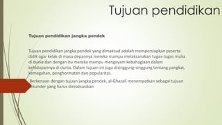 Tujuan pendidikan
Tujuan pendidikan jangka pendek
Tujuan pendidikan jangka pendek yang dimaksud adalah mempersiapkan peserta
didik agar kelak di masa depannya mereka mampu melaksanakan tugas-tugas mulia
di dunia dan dengan itu mereka mampu mengeyam kebahagiaan dalam
kehidupannya di dunia. Dalam tujuan ini juga disinggung-singgung tentang pangkat,
kemegahan, penghormatan dan popularitas.
Berkenaan dengan tujuan jangka pendek, al-Ghazali menempatkan sebagai tujuan
sekunder yang harus direalisasikan
 