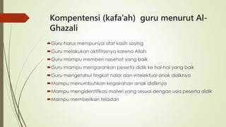 Kompentensi (kafa’ah) guru menurut Al-
Ghazali
Guru harus mempunyai sifat kasih saying
Guru melakukan aktifitasnya karena Allah
Guru mampu memberi nasehat yang baik
Guru mampu mengarahkan peserta didik ke hal-hal yang baik
Guru mengetahui tingkat nalar dan intelektual anak didiknya
Mampu menumbuhkan kegairahan anak didiknya
Mampu mengidentifikasi materi yang sesuai dengan usia peserta didik
Mampu memberikan teladan
 
