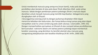 Untuk membentuk manusia yang sempurna (insan kamil), maka pola dasar
pendidikan akan berjalan di atas pola dasar fitrah diberikan Allah pada setiap
manusia. Sebab dengan pembinaan potensi psikologis (fitrah ) manusia dapat
diarahkan untuk menjadi manusia yang memiliki kepribadian. Sebagaimana yang
diungkapkan oleh al-Ghazali:
«Sesungguhnya seorang anak itu dengan jauharnya diciptakan Allah dapat
menerima kebaikan dan keburukan, dan hanya kedua orang tuanya yang akan dapat
menjadikan anak itu untuk cenderung pada salah satunya.» (Zainuddin, 1991: 65)
Dengan memperhatikan pernyataan al-Ghazali di atas nampak bahwa pendidikannya
bernuansakan nativisme dalam arti bahwa potensi psikologi dapat membentuk
karakter seseorang, yang demikian itu bersifat alamiah atau manusia yang
mengandung kebijaksanaan dari keadilan khaliknya (H.M. Arifin, 2000:160).
 