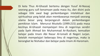 Di kota Thus Al-Ghazali bertemu dengan Yusuf Al-Nassaj
seorang guru sufi kenamaan pada masa itu, dan disini pula
sebagai titik awal bagi perkembangan intelektual dan
spiritualnya yang kelak akan membawanya menjadi seorang
ulama besar yang berpengaruh dalam perkembangan
pemikiran Islam. Menurut Mustofa (1999:215) pada masa
kecilnya Al-Ghazali mempelajari ilmu di negerinya sendiri
pada Syeh Ahmad bin Muhammad Ar-Rasikani, kemudian
belajar pada Imam Abi Nasar Al-Ismaili di Negeri Jurjan.
Setelah mempelajari beberapa ilmu di negerinya, maka ia
berangkat ke Nishabur dan belajar pada Imam Al-Haromain.
 