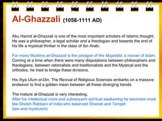 Al-Ghazzali (1058-1111 AD)
Abu Hamid al-Ghazzali is one of the most important scholars of Islamic thought.
He was a philosopher, a legal scholar and a theologian and towards the end of
his life a mystical thinker in the class of Ibn Arabi.
For many Muslims al-Ghazzali is the paragon of the Mujaddid, a reviver of Islam.
Coming at a time when there were many disputations between philosophers and
theologians, between rationalists and traditionalists and the Mystical and the
orthodox, he tried to bridge these divisions.
His Ihya Ulum al-Din, The Revival of Religious Sciences embarks on a massive
endeavor to find a golden mean between all these diverging trends.
The mature al-Ghazzali is very interesting.
After his intellectual crisis and subsequent spiritual awakening he becomes more
like Sheikh Rabbani of India who balanced Shariah and Tariqah
(law and mysticism).
 