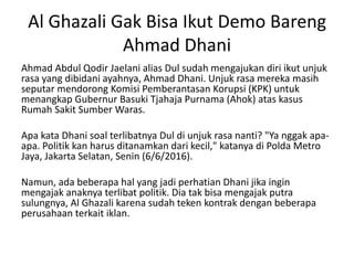 Al Ghazali Gak Bisa Ikut Demo Bareng
Ahmad Dhani
Ahmad Abdul Qodir Jaelani alias Dul sudah mengajukan diri ikut unjuk
rasa yang dibidani ayahnya, Ahmad Dhani. Unjuk rasa mereka masih
seputar mendorong Komisi Pemberantasan Korupsi (KPK) untuk
menangkap Gubernur Basuki Tjahaja Purnama (Ahok) atas kasus
Rumah Sakit Sumber Waras.
Apa kata Dhani soal terlibatnya Dul di unjuk rasa nanti? "Ya nggak apa-
apa. Politik kan harus ditanamkan dari kecil," katanya di Polda Metro
Jaya, Jakarta Selatan, Senin (6/6/2016).
Namun, ada beberapa hal yang jadi perhatian Dhani jika ingin
mengajak anaknya terlibat politik. Dia tak bisa mengajak putra
sulungnya, Al Ghazali karena sudah teken kontrak dengan beberapa
perusahaan terkait iklan.
 