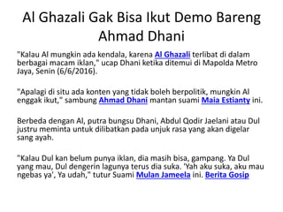 Al Ghazali Gak Bisa Ikut Demo Bareng
Ahmad Dhani
"Kalau Al mungkin ada kendala, karena Al Ghazali terlibat di dalam
berbagai macam iklan," ucap Dhani ketika ditemui di Mapolda Metro
Jaya, Senin (6/6/2016).
"Apalagi di situ ada konten yang tidak boleh berpolitik, mungkin Al
enggak ikut," sambung Ahmad Dhani mantan suami Maia Estianty ini.
Berbeda dengan Al, putra bungsu Dhani, Abdul Qodir Jaelani atau Dul
justru meminta untuk dilibatkan pada unjuk rasa yang akan digelar
sang ayah.
"Kalau Dul kan belum punya iklan, dia masih bisa, gampang. Ya Dul
yang mau, Dul dengerin lagunya terus dia suka. 'Yah aku suka, aku mau
ngebas ya', Ya udah," tutur Suami Mulan Jameela ini. Berita Gosip
 