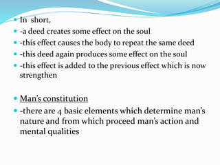  In short,
 -a deed creates some effect on the soul
 -this effect causes the body to repeat the same deed
 -this deed again produces some effect on the soul
 -this effect is added to the previous effect which is now
strengthen
 Man’s constitution
 -there are 4 basic elements which determine man’s
nature and from which proceed man’s action and
mental qualities
 