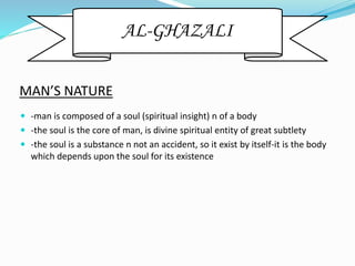 MAN’S NATURE
 -man is composed of a soul (spiritual insight) n of a body
 -the soul is the core of man, is divine spiritual entity of great subtlety
 -the soul is a substance n not an accident, so it exist by itself-it is the body
which depends upon the soul for its existence
AL-GHAZALI
 