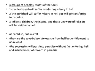 • 4 groups of peoples -states of the souls
• 1-the destroyed-will suffer everlasting misery in hell
• 2-the punished-will suffer misery in hell but will be transferred
to paradise
• 3-infidels’ children, the insane, and those unaware of religion
will be neither in hell
• or paradise, but in a’raf
• -they are the saved-absolute escape from hell but entitlement to
no reward
• -the successful-will pass into paradise without first entering hell
and achievement of reward in paradise
 