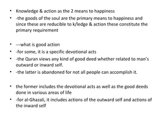 • Knowledge & action as the 2 means to happiness
• -the goods of the soul are the primary means to happiness and
since these are reducible to k/ledge & action these constitute the
primary requirement
• ---what is good action
• -for some, it is a specific devotional acts
• -the Quran views any kind of good deed whether related to man’s
outward or inward self.
• -the latter is abandoned for not all people can accomplish it.
• the former includes the devotional acts as well as the good deeds
done in various areas of life
• -for al-Ghazali, it includes actions of the outward self and actions of
the inward self
 