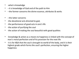 • -what is knowledge
• --it is knowledge of God and of the path to Him
• --the former concerns the divine essence, attributes & works
• --the latter concerns
• -the devotional acts directed to god,
• -the performance of good acts in one’s life
• -the action of purifying the soul
• -the action of making the soul beautiful with good qualities
• -knowledge & action as a means to happiness is linked with the concept of
man’s moral perfection and of his provision for the next life
• -it is for K&A that the soul is brought to world of the body, and it is their
highest grade which forms the soul’s perfection, ensuring the higher
happiness
 