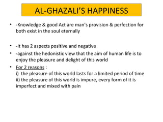 AL-GHAZALI’S HAPPINESS
• -Knowledge & good Act are man’s provision & perfection for
both exist in the soul eternally
• -It has 2 aspects positive and negative
• -against the hedonistic view that the aim of human life is to
enjoy the pleasure and delight of this world
• For 2 reasons :
i) the pleasure of this world lasts for a limited period of time
ii) the pleasure of this world is impure, every form of it is
imperfect and mixed with pain
 