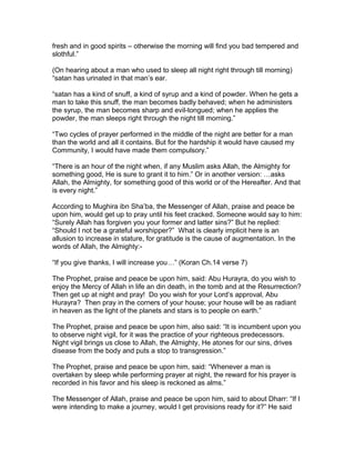 fresh and in good spirits – otherwise the morning will find you bad tempered and
slothful.”
(On hearing about a man who used to sleep all night right through till morning)
“satan has urinated in that man’s ear.
“satan has a kind of snuff, a kind of syrup and a kind of powder. When he gets a
man to take this snuff, the man becomes badly behaved; when he administers
the syrup, the man becomes sharp and evil-tongued; when he applies the
powder, the man sleeps right through the night till morning.”
“Two cycles of prayer performed in the middle of the night are better for a man
than the world and all it contains. But for the hardship it would have caused my
Community, I would have made them compulsory.”
“There is an hour of the night when, if any Muslim asks Allah, the Almighty for
something good, He is sure to grant it to him.” Or in another version: …asks
Allah, the Almighty, for something good of this world or of the Hereafter. And that
is every night.”
According to Mughira ibn Sha’ba, the Messenger of Allah, praise and peace be
upon him, would get up to pray until his feet cracked. Someone would say to him:
“Surely Allah has forgiven you your former and latter sins?” But he replied:
“Should I not be a grateful worshipper?” What is clearly implicit here is an
allusion to increase in stature, for gratitude is the cause of augmentation. In the
words of Allah, the Almighty:-
“If you give thanks, I will increase you…” (Koran Ch.14 verse 7)
The Prophet, praise and peace be upon him, said: Abu Hurayra, do you wish to
enjoy the Mercy of Allah in life an din death, in the tomb and at the Resurrection?
Then get up at night and pray! Do you wish for your Lord’s approval, Abu
Hurayra? Then pray in the corners of your house; your house will be as radiant
in heaven as the light of the planets and stars is to people on earth.”
The Prophet, praise and peace be upon him, also said: “It is incumbent upon you
to observe night vigil, for it was the practice of your righteous predecessors.
Night vigil brings us close to Allah, the Almighty, He atones for our sins, drives
disease from the body and puts a stop to transgression.”
The Prophet, praise and peace be upon him, said: “Whenever a man is
overtaken by sleep while performing prayer at night, the reward for his prayer is
recorded in his favor and his sleep is reckoned as alms.”
The Messenger of Allah, praise and peace be upon him, said to about Dharr: “If I
were intending to make a journey, would I get provisions ready for it?” He said
 