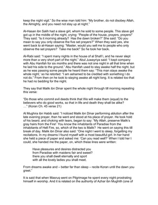 keep the night vigil.” So the wise man told him: “My brother, do not disobey Allah,
the Almighty, and you need not stay up at night.”
Al-Hasan ibn Salih had a slave girl, whom he sold to some people. This slave girl
got up in the middle of the night, crying: “People of the house, prayers, prayers!”
They said: “Is it morning already? Has the dawn broken?” She said: “Do you
mean to say you only observe the five set prayers?” When they said yes, she
went back to al-Hasan saying: “Master, would you sell me to people who only
observe the set prayers? Take me back!” So he took her back.
Al-Rabi said: “I spent many nights in the house of al Shafi’i, and he never slept
more than a very short part of the night.” Abul Juwayriya said: “I kept company
with Abu Hanifah for six months and there was not one night in all that time when
he laid his side to the ground.” Abu Hanifah used to stay awake half the night, but
as he was passing some people he heard them say: “This man stays awake the
whole night,’ so he retorted: “I am ashamed to be credited with something I do
not do.” From then on he took to staying awake all night long. It is related too that
he had no bedding for the night.
They say that Malik ibn Dinar spent the whole night through till morning repeating
this verse:
“Do those who commit evil deeds think that We will make them (equal) to the
believers who do good works, so that in life and death they shall be alike?
…” (Koran Ch. 45 verse 21)
Al Mughira ibn Habib said: “I noticed Malik ibn Dinar performing ablution after the
late evening prayer, then he went and stood at his place of prayer. He took hold
of his beard, and choking with tears, began to say: “My Allah, preserve Malik’s
gray hairs from the Fire! You know the inhabitants of Paradise from the
inhabitants of Hell Fire, so, which of the two is Malik? He went on saying this till
break of day. Malik ibn Dinar also said: “One night I went to sleep, forgetting my
recitations. In my dreams I found myself with a most beautiful girl. In her hand
she held a piece of paper and asked me: ‘Can you read well?’ When I told her I
could, she handed me the paper, on, which these lines were written:
Have pleasures and desires distracted you
from Paradise with maidens fair and sweet?
there you shall dwell eternally and sport
with all the lovely ladies you shall meet.
From dreams awake and – better far than sleep – recite Koran until the dawn you
greet.”
It is said that when Masruq went on Pilgrimage he spent every night prostrating
himself in worship. And it is related on the authority of Azhar ibn Mughith (one of
 