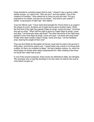 those devoted to constant prayer) that he said: “I dreamt I saw a woman unlike
earthly women, so I said to her: ‘Who are you?’ and she replied: ‘One of the
maidens of Paradise.’ I then asked her to marry me and she said: ‘Put your
proposal to my master, and pay me my dower.’ ‘And what is your dower?’ I
asked. ‘Long prayers of night vigil.’ She replied.”
Yusuf ibn Mihran said: “I have heard that beneath the Throne there is an angel in
the shape of a cock. Its talons are of pearl and its spurs of green topaz. When
the first third of the night has passed it flaps its wings, crows and says: “Let those
who get up arise!” When half the night is gone by it again flaps its wings, crows
and says: “Let those who keep vigil arise!” The when two-thirds of the night have
passed it once more flaps its wings, crows and says: “Let those who pray arise!”
Finally when dawn breaks it flaps it wings, crows and says: “Let the heedless
arise, bearing the weight of their sins!”
They say that Wahb ibn Munabbih al-Yamani never laid his side to the ground in
thirty years, and that he used to say: “I would rather see a devil in my house than
a pillow, for that is an invitation to sleep.” He had a leather cushion, on, which he
would place his breast when sleep overpowered him. After nodding a few times
he would then make hast to pray.
In one of the ancient scriptures, these words are attributed to Allah, the Almighty:
“My worshiper who is truly My worshiper is he who does not wait for the cock to
crow before he gets up.”
 