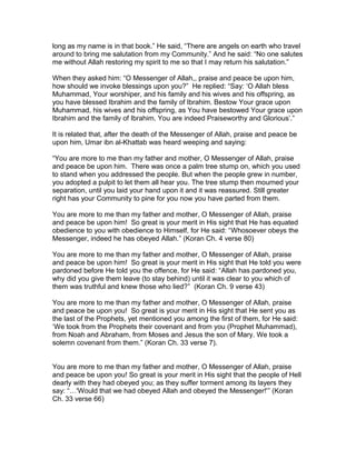 long as my name is in that book.” He said, “There are angels on earth who travel
around to bring me salutation from my Community.” And he said: “No one salutes
me without Allah restoring my spirit to me so that I may return his salutation.”
When they asked him: “O Messenger of Allah,, praise and peace be upon him,
how should we invoke blessings upon you?” He replied: “Say: ‘O Allah bless
Muhammad, Your worshiper, and his family and his wives and his offspring, as
you have blessed Ibrahim and the family of Ibrahim. Bestow Your grace upon
Muhammad, his wives and his offspring, as You have bestowed Your grace upon
Ibrahim and the family of Ibrahim. You are indeed Praiseworthy and Glorious’.”
It is related that, after the death of the Messenger of Allah, praise and peace be
upon him, Umar ibn al-Khattab was heard weeping and saying:
“You are more to me than my father and mother, O Messenger of Allah, praise
and peace be upon him. There was once a palm tree stump on, which you used
to stand when you addressed the people. But when the people grew in number,
you adopted a pulpit to let them all hear you. The tree stump then mourned your
separation, until you laid your hand upon it and it was reassured. Still greater
right has your Community to pine for you now you have parted from them.
You are more to me than my father and mother, O Messenger of Allah, praise
and peace be upon him! So great is your merit in His sight that He has equated
obedience to you with obedience to Himself, for He said: “Whosoever obeys the
Messenger, indeed he has obeyed Allah.” (Koran Ch. 4 verse 80)
You are more to me than my father and mother, O Messenger of Allah, praise
and peace be upon him! So great is your merit in His sight that He told you were
pardoned before He told you the offence, for He said: “Allah has pardoned you,
why did you give them leave (to stay behind) until it was clear to you which of
them was truthful and knew those who lied?” (Koran Ch. 9 verse 43)
You are more to me than my father and mother, O Messenger of Allah, praise
and peace be upon you! So great is your merit in His sight that He sent you as
the last of the Prophets, yet mentioned you among the first of them, for He said:
‘We took from the Prophets their covenant and from you (Prophet Muhammad),
from Noah and Abraham, from Moses and Jesus the son of Mary. We took a
solemn covenant from them.” (Koran Ch. 33 verse 7).
You are more to me than my father and mother, O Messenger of Allah, praise
and peace be upon you! So great is your merit in His sight that the people of Hell
dearly with they had obeyed you; as they suffer torment among its layers they
say: “…'Would that we had obeyed Allah and obeyed the Messenger!'” (Koran
Ch. 33 verse 66)
 