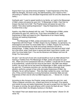forgive them if you say three times at bedtime: “I seek forgiveness of the One,
Allah the Almighty, the Ever-Living, the Self-Subsisting, and I repent to Him.”
(According to Tradition, this will obtain forgiveness even for one who deserts the
ranks.)
Hudhayfa said: “I used to speak harshly to my family, so I said to the Messenger
of Allah, praise and peace be upon him: “O Messenger of Allah, I fear that my
tongue may lead me to Hell.” The Prophet praise and peace be upon him,
replied: “How about seeking forgiveness? I beg the forgiveness of Allah a
hundred times a day.”
Ayesha, may Allah be pleased with her, said: “The Messenger of Allah, praise
and peace be upon him, said to me: ‘If you have committed a sin, seek
forgiveness of Allah and repent to Him. Repentance of sin means feeling
remorse and seeking forgiveness.’”
Stopped
The Messenger of Allah, praise and peace be upon him, used to seek
forgiveness with this Prayer: “O Allah, forgive me my mistakes, my ignorance, my
extravagance and what You know better than I, O Allah, Forgive me my frivolity
and my over-earnestness my faults and wrongs intentions and all my
shortcomings. O Allah, forgive me what I have done in the past and what I shall
do in the future, what I have done in secret and what I have done in public, and
what You know better than I. You are the Advancer and Delayer and over all
things You have power.”
Ali said: “I am the sort of man who would benefit as much as Allah allowed from
hearing a Tradition from The Messenger of Allah, praise and peace be upon
him,. When one of his Companions told me a Tradition, I would ask him to swear
to its authenticity. I would trust him once he had sworn. Abu Bakr was always
truthful. He once told me he had heard the Messenger of Allah, praise and peace
be upon him: ‘If someone commits a sin, but then takes a thorough ritual
ablution, performs a prayer of two units and seeks forgiveness of Allah, the
Almighty, his sin will be forgiven.’ Then Abu Bakr recited the verse: ‘and those
who, if they commit indecency or wrong themselves remember Allah and ask
forgiveness of their sins for who but Allah forgives sins …’” (Koran Ch. 3 verse
135)
According to Abu Hurayra, the Prophet, praise and peace be upon him, said:
“When a believer commits a sin, a black spot forms on his heart. If he repents
and mends his way and seeks forgiveness, the spot is purged from his heart. But
if he goes on sinning, the spot will grow until it covers his heart all over.” That is
the rust, which Allah, the Almighty mentions in His Book:
“No indeed! Their own deeds have cast a veil over their hearts.” (Koran Ch. 83
verse 14)
 