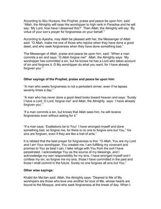 According to Abu Hurayra, the Prophet, praise and peace be upon him, said:
“Allah, the Almighty will raise His worshipper to high rank in Paradise and he will
say: ‘My Lord, how have I deserved this?’ Then Allah, the Almighty will say: ‘By
virtue of your son’s prayer for forgiveness on your behalf.’”
According to Ayesha, may Allah be pleased with her, the Messenger of Allah
said: “O Allah, make me one of those who rejoice when they have done a good
deed, and who seek forgiveness when they have done something bad.”
The Messenger of Allah, praise and peace be upon him, said: “When a man
commits a sin and says: ‘O Allah forgive me!” Allah, the Almighty says: ‘My
worshipper has committed a sin, but he knows he has a Lord who takes account
of sin and forgives it. O My worshipper do what you want, for I have already
forgiven you’.”
Other sayings of the Prophet, praise and peace be upon him:
“A man who seeks forgiveness is not a persistent sinner, even if he lapses
seventy times a day.”
“A man who has never done a good deed looks toward heaven and says: ‘Surely
I have a Lord, O Lord, forgive me!’ and Allah, the Almighty says: ‘I have already
forgiven you’.”
‘If a man commits a sin, but knows that Allah sees him, he will receive
forgiveness even without asking for it.”
“If a man says: ‘Exaltations be to You! I have wronged myself and done
something bad, so forgive me, for there is no one to forgive sins but You,” his
sins are forgiven, even if they are like a trail of ants.”
It is related that the best prayer for forgiveness is this: “O Allah, You are my Lord
and I am Your worshipper. You created me. I am fulfilling my covenant and
promise to You as best I can. I take refuge with You from the evil I have
perpetrated. I acknowledge You as the source of my blessings, and I
acknowledge my own responsibility for my sins. I have wronged myself and I
confess my sin, so forgive me my sins, those I have committed in the past and
those I shall commit in the future. Surely no one forgives all sins but You.”
Other wise sayings:
Khalid ibn Ma’dan said: Allah, the Almighty says: “Dearest to Me of My
worshipers are those who love one another for love of Me, whose hearts are
bound to the Mosque, and who seek forgiveness at the break of day. When I
 