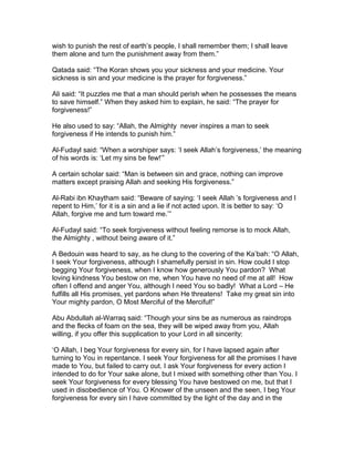 wish to punish the rest of earth’s people, I shall remember them; I shall leave
them alone and turn the punishment away from them.”
Qatada said: “The Koran shows you your sickness and your medicine. Your
sickness is sin and your medicine is the prayer for forgiveness.”
Ali said: “It puzzles me that a man should perish when he possesses the means
to save himself.” When they asked him to explain, he said: “The prayer for
forgiveness!”
He also used to say: “Allah, the Almighty never inspires a man to seek
forgiveness if He intends to punish him.”
Al-Fudayl said: “When a worshiper says: ‘I seek Allah’s forgiveness,’ the meaning
of his words is: ‘Let my sins be few!’”
A certain scholar said: “Man is between sin and grace, nothing can improve
matters except praising Allah and seeking His forgiveness.”
Al-Rabi ibn Khaytham said: “Beware of saying: ‘I seek Allah ’s forgiveness and I
repent to Him,’ for it is a sin and a lie if not acted upon. It is better to say: ‘O
Allah, forgive me and turn toward me.’”
Al-Fudayl said: “To seek forgiveness without feeling remorse is to mock Allah,
the Almighty , without being aware of it.”
A Bedouin was heard to say, as he clung to the covering of the Ka’bah: “O Allah,
I seek Your forgiveness, although I shamefully persist in sin. How could I stop
begging Your forgiveness, when I know how generously You pardon? What
loving kindness You bestow on me, when You have no need of me at all! How
often I offend and anger You, although I need You so badly! What a Lord – He
fulfills all His promises, yet pardons when He threatens! Take my great sin into
Your mighty pardon, O Most Merciful of the Merciful!”
Abu Abdullah al-Warraq said: “Though your sins be as numerous as raindrops
and the flecks of foam on the sea, they will be wiped away from you, Allah
willing, if you offer this supplication to your Lord in all sincerity:
‘O Allah, I beg Your forgiveness for every sin, for I have lapsed again after
turning to You in repentance. I seek Your forgiveness for all the promises I have
made to You, but failed to carry out. I ask Your forgiveness for every action I
intended to do for Your sake alone, but I mixed with something other than You. I
seek Your forgiveness for every blessing You have bestowed on me, but that I
used in disobedience of You. O Knower of the unseen and the seen, I beg Your
forgiveness for every sin I have committed by the light of the day and in the
 