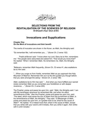 SELECTIONS FROM THE
REVITALISATION OF THE SCIENCES OF RELIGION
Al-Ghazali’s Ihya’ Ulum al-Din
Invocations and Supplications
Chapter One
On the Merit of invocations and their benefit
The merits of invocation are shown in the Koran, as Allah, the Almighty said:
“So remember Me, I will remember you.…” (Koran Ch. 2 verse 152)
Thabit al-Bonani said: “I know when my Lord, Glory be to Him, remembers
me.” The people were astounded and asked him: “How would you know that?”
He replied: “When I remember Allah, He remembers me. Allah, the Almighty
said:
“Believers, remember Allah frequently, (Koran Ch. 33 verse 41, also exaltations
be to Him said:
“…When you surge on from Arafat, remember Allah as you approach the Holy
Mountain of Mash'ar. Remember Him as it is He who guided you though before
that you were amongst the astray.” (Koran Ch. 2 verse 198)
Allah, exaltations be to Him has said: “…And when you have fulfilled your sacred
duties remember Allah as you remember your forefathers or with deeper
reverence. …” (Koran Ch. 2 verse 200)
The Prophet, praise and peace be upon him, said: “Allah, the Almighty said: ‘I am
with My worshipper whenever he remembers Me, and when he utters
remembrance of Me.” Also the Prophet, praise and peace be upon him, said:
‘The deed, which most saves the son of Adam from the punishment of Allah, is
his remembrance of Allah, the Almighty.” They said: “O Messenger of Allah,
praise and peace be upon him, is it greater than to do Jihad for the cause of
Allah?” He replied: “It is indeed more than Jihad in the cause of Allah, except
that you strike with your sword until it breaks, then you strike it again, then strike
with it until it breaks.”
 