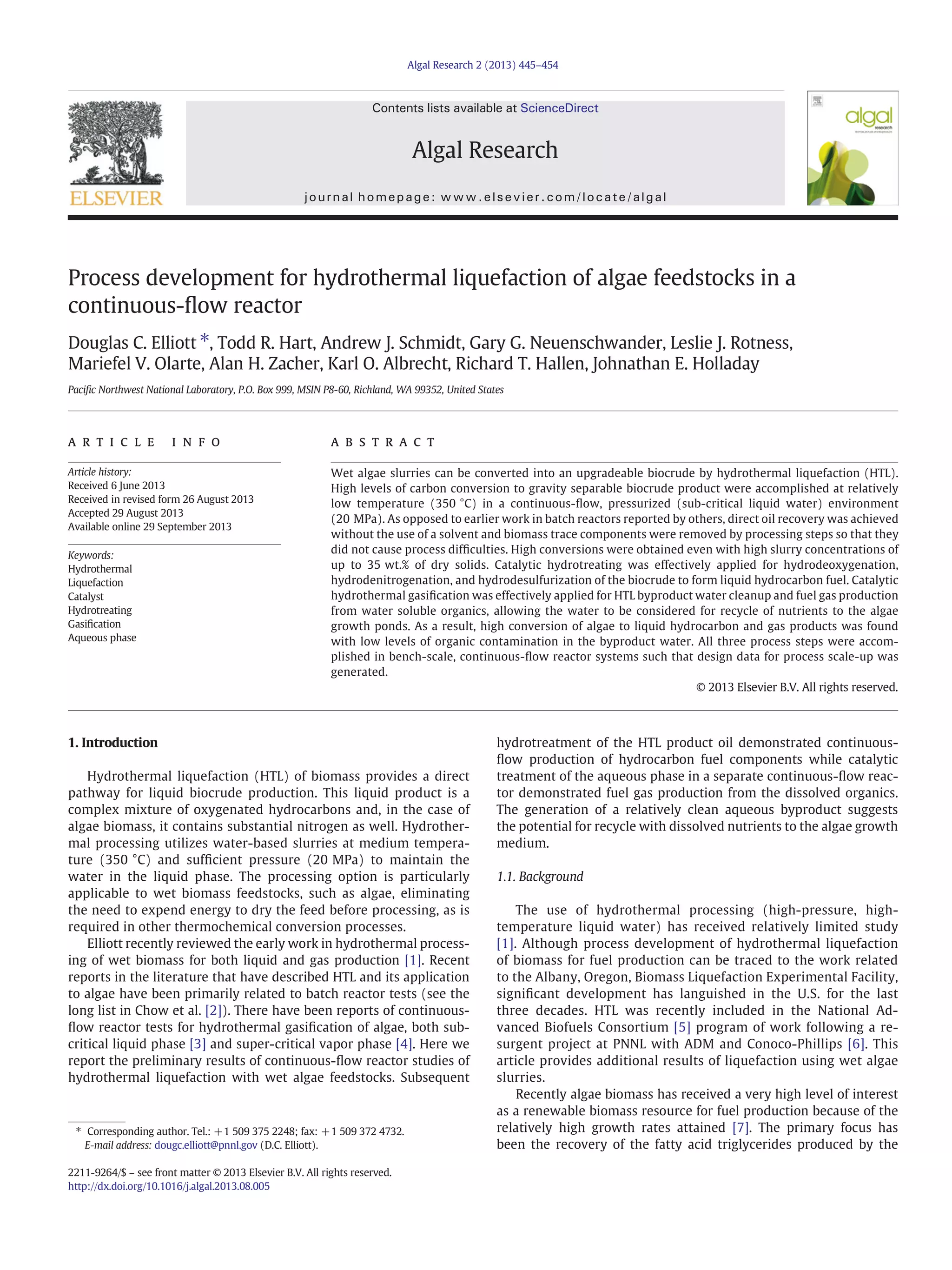 Process development for hydrothermal liquefaction of algae feedstocks in a
continuous-ﬂow reactor
Douglas C. Elliott ⁎, Todd R. Hart, Andrew J. Schmidt, Gary G. Neuenschwander, Leslie J. Rotness,
Mariefel V. Olarte, Alan H. Zacher, Karl O. Albrecht, Richard T. Hallen, Johnathan E. Holladay
Paciﬁc Northwest National Laboratory, P.O. Box 999, MSIN P8-60, Richland, WA 99352, United States
a b s t r a c t
a r t i c l e i n f o
Article history:
Received 6 June 2013
Received in revised form 26 August 2013
Accepted 29 August 2013
Available online 29 September 2013
Keywords:
Hydrothermal
Liquefaction
Catalyst
Hydrotreating
Gasiﬁcation
Aqueous phase
Wet algae slurries can be converted into an upgradeable biocrude by hydrothermal liquefaction (HTL).
High levels of carbon conversion to gravity separable biocrude product were accomplished at relatively
low temperature (350 °C) in a continuous-ﬂow, pressurized (sub-critical liquid water) environment
(20 MPa). As opposed to earlier work in batch reactors reported by others, direct oil recovery was achieved
without the use of a solvent and biomass trace components were removed by processing steps so that they
did not cause process difﬁculties. High conversions were obtained even with high slurry concentrations of
up to 35 wt.% of dry solids. Catalytic hydrotreating was effectively applied for hydrodeoxygenation,
hydrodenitrogenation, and hydrodesulfurization of the biocrude to form liquid hydrocarbon fuel. Catalytic
hydrothermal gasiﬁcation was effectively applied for HTL byproduct water cleanup and fuel gas production
from water soluble organics, allowing the water to be considered for recycle of nutrients to the algae
growth ponds. As a result, high conversion of algae to liquid hydrocarbon and gas products was found
with low levels of organic contamination in the byproduct water. All three process steps were accom-
plished in bench-scale, continuous-ﬂow reactor systems such that design data for process scale-up was
generated.
© 2013 Elsevier B.V. All rights reserved.
1. Introduction
Hydrothermal liquefaction (HTL) of biomass provides a direct
pathway for liquid biocrude production. This liquid product is a
complex mixture of oxygenated hydrocarbons and, in the case of
algae biomass, it contains substantial nitrogen as well. Hydrother-
mal processing utilizes water-based slurries at medium tempera-
ture (350 °C) and sufﬁcient pressure (20 MPa) to maintain the
water in the liquid phase. The processing option is particularly
applicable to wet biomass feedstocks, such as algae, eliminating
the need to expend energy to dry the feed before processing, as is
required in other thermochemical conversion processes.
Elliott recently reviewed the early work in hydrothermal process-
ing of wet biomass for both liquid and gas production [1]. Recent
reports in the literature that have described HTL and its application
to algae have been primarily related to batch reactor tests (see the
long list in Chow et al. [2]). There have been reports of continuous-
ﬂow reactor tests for hydrothermal gasiﬁcation of algae, both sub-
critical liquid phase [3] and super-critical vapor phase [4]. Here we
report the preliminary results of continuous-ﬂow reactor studies of
hydrothermal liquefaction with wet algae feedstocks. Subsequent
hydrotreatment of the HTL product oil demonstrated continuous-
ﬂow production of hydrocarbon fuel components while catalytic
treatment of the aqueous phase in a separate continuous-ﬂow reac-
tor demonstrated fuel gas production from the dissolved organics.
The generation of a relatively clean aqueous byproduct suggests
the potential for recycle with dissolved nutrients to the algae growth
medium.
1.1. Background
The use of hydrothermal processing (high-pressure, high-
temperature liquid water) has received relatively limited study
[1]. Although process development of hydrothermal liquefaction
of biomass for fuel production can be traced to the work related
to the Albany, Oregon, Biomass Liquefaction Experimental Facility,
signiﬁcant development has languished in the U.S. for the last
three decades. HTL was recently included in the National Ad-
vanced Biofuels Consortium [5] program of work following a re-
surgent project at PNNL with ADM and Conoco-Phillips [6]. This
article provides additional results of liquefaction using wet algae
slurries.
Recently algae biomass has received a very high level of interest
as a renewable biomass resource for fuel production because of the
relatively high growth rates attained [7]. The primary focus has
been the recovery of the fatty acid triglycerides produced by the
Algal Research 2 (2013) 445–454
⁎ Corresponding author. Tel.: +1 509 375 2248; fax: +1 509 372 4732.
E-mail address: dougc.elliott@pnnl.gov (D.C. Elliott).
2211-9264/$ – see front matter © 2013 Elsevier B.V. All rights reserved.
http://dx.doi.org/10.1016/j.algal.2013.08.005
Contents lists available at ScienceDirect
Algal Research
journal homepage: www.elsevier.com/locate/algal
 