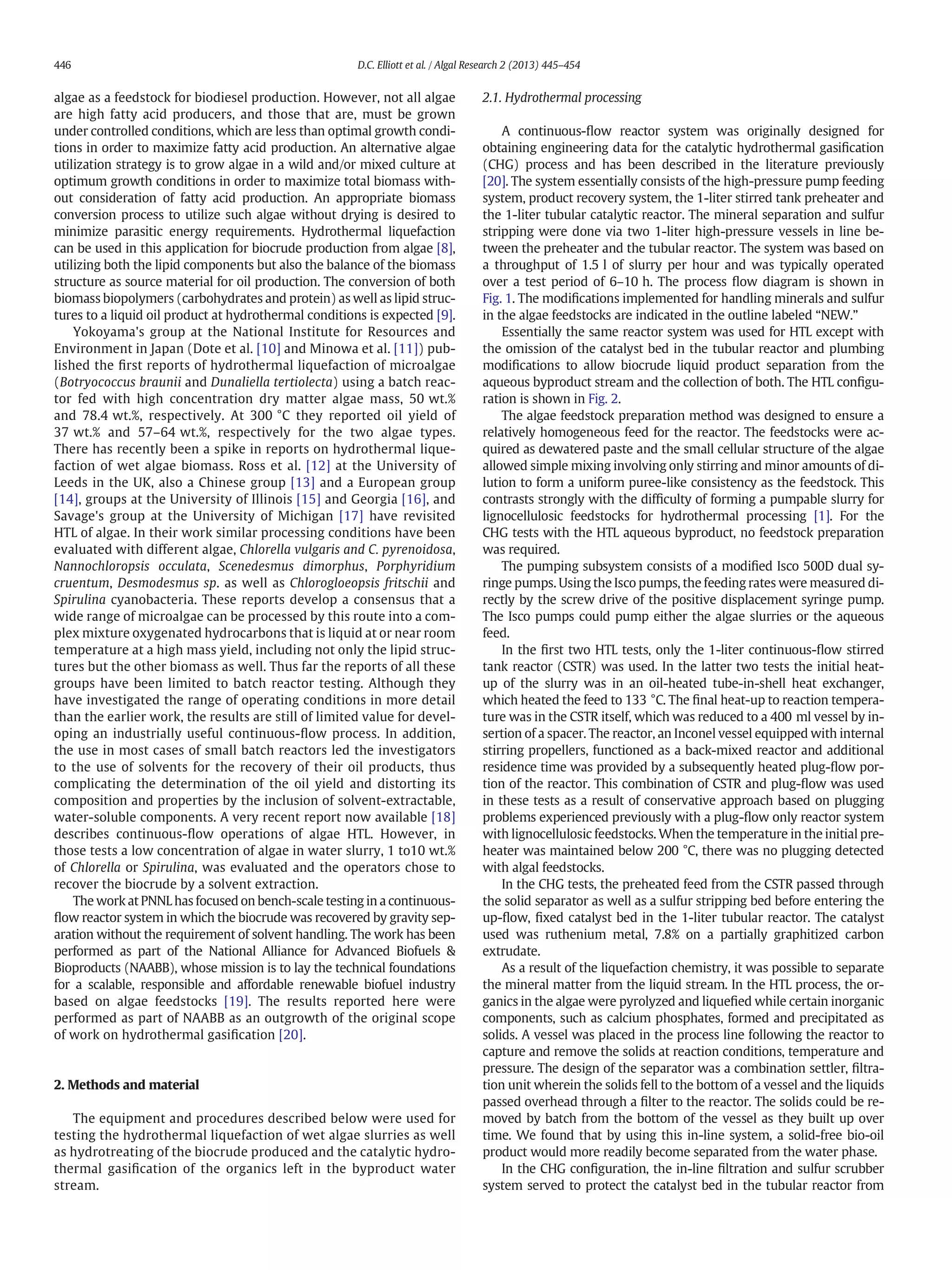 algae as a feedstock for biodiesel production. However, not all algae
are high fatty acid producers, and those that are, must be grown
under controlled conditions, which are less than optimal growth condi-
tions in order to maximize fatty acid production. An alternative algae
utilization strategy is to grow algae in a wild and/or mixed culture at
optimum growth conditions in order to maximize total biomass with-
out consideration of fatty acid production. An appropriate biomass
conversion process to utilize such algae without drying is desired to
minimize parasitic energy requirements. Hydrothermal liquefaction
can be used in this application for biocrude production from algae [8],
utilizing both the lipid components but also the balance of the biomass
structure as source material for oil production. The conversion of both
biomass biopolymers (carbohydrates and protein) as well as lipid struc-
tures to a liquid oil product at hydrothermal conditions is expected [9].
Yokoyama's group at the National Institute for Resources and
Environment in Japan (Dote et al. [10] and Minowa et al. [11]) pub-
lished the ﬁrst reports of hydrothermal liquefaction of microalgae
(Botryococcus braunii and Dunaliella tertiolecta) using a batch reac-
tor fed with high concentration dry matter algae mass, 50 wt.%
and 78.4 wt.%, respectively. At 300 °C they reported oil yield of
37 wt.% and 57–64 wt.%, respectively for the two algae types.
There has recently been a spike in reports on hydrothermal lique-
faction of wet algae biomass. Ross et al. [12] at the University of
Leeds in the UK, also a Chinese group [13] and a European group
[14], groups at the University of Illinois [15] and Georgia [16], and
Savage's group at the University of Michigan [17] have revisited
HTL of algae. In their work similar processing conditions have been
evaluated with different algae, Chlorella vulgaris and C. pyrenoidosa,
Nannochloropsis occulata, Scenedesmus dimorphus, Porphyridium
cruentum, Desmodesmus sp. as well as Chlorogloeopsis fritschii and
Spirulina cyanobacteria. These reports develop a consensus that a
wide range of microalgae can be processed by this route into a com-
plex mixture oxygenated hydrocarbons that is liquid at or near room
temperature at a high mass yield, including not only the lipid struc-
tures but the other biomass as well. Thus far the reports of all these
groups have been limited to batch reactor testing. Although they
have investigated the range of operating conditions in more detail
than the earlier work, the results are still of limited value for devel-
oping an industrially useful continuous-ﬂow process. In addition,
the use in most cases of small batch reactors led the investigators
to the use of solvents for the recovery of their oil products, thus
complicating the determination of the oil yield and distorting its
composition and properties by the inclusion of solvent-extractable,
water-soluble components. A very recent report now available [18]
describes continuous-ﬂow operations of algae HTL. However, in
those tests a low concentration of algae in water slurry, 1 to10 wt.%
of Chlorella or Spirulina, was evaluated and the operators chose to
recover the biocrude by a solvent extraction.
The work at PNNL has focused on bench-scale testing in a continuous-
ﬂow reactor system in which the biocrude was recovered by gravity sep-
aration without the requirement of solvent handling. The work has been
performed as part of the National Alliance for Advanced Biofuels &
Bioproducts (NAABB), whose mission is to lay the technical foundations
for a scalable, responsible and affordable renewable biofuel industry
based on algae feedstocks [19]. The results reported here were
performed as part of NAABB as an outgrowth of the original scope
of work on hydrothermal gasiﬁcation [20].
2. Methods and material
The equipment and procedures described below were used for
testing the hydrothermal liquefaction of wet algae slurries as well
as hydrotreating of the biocrude produced and the catalytic hydro-
thermal gasiﬁcation of the organics left in the byproduct water
stream.
2.1. Hydrothermal processing
A continuous-ﬂow reactor system was originally designed for
obtaining engineering data for the catalytic hydrothermal gasiﬁcation
(CHG) process and has been described in the literature previously
[20]. The system essentially consists of the high-pressure pump feeding
system, product recovery system, the 1-liter stirred tank preheater and
the 1-liter tubular catalytic reactor. The mineral separation and sulfur
stripping were done via two 1-liter high-pressure vessels in line be-
tween the preheater and the tubular reactor. The system was based on
a throughput of 1.5 l of slurry per hour and was typically operated
over a test period of 6–10 h. The process ﬂow diagram is shown in
Fig. 1. The modiﬁcations implemented for handling minerals and sulfur
in the algae feedstocks are indicated in the outline labeled “NEW.”
Essentially the same reactor system was used for HTL except with
the omission of the catalyst bed in the tubular reactor and plumbing
modiﬁcations to allow biocrude liquid product separation from the
aqueous byproduct stream and the collection of both. The HTL conﬁgu-
ration is shown in Fig. 2.
The algae feedstock preparation method was designed to ensure a
relatively homogeneous feed for the reactor. The feedstocks were ac-
quired as dewatered paste and the small cellular structure of the algae
allowed simple mixing involving only stirring and minor amounts of di-
lution to form a uniform puree-like consistency as the feedstock. This
contrasts strongly with the difﬁculty of forming a pumpable slurry for
lignocellulosic feedstocks for hydrothermal processing [1]. For the
CHG tests with the HTL aqueous byproduct, no feedstock preparation
was required.
The pumping subsystem consists of a modiﬁed Isco 500D dual sy-
ringe pumps. Using the Isco pumps, the feeding rates were measured di-
rectly by the screw drive of the positive displacement syringe pump.
The Isco pumps could pump either the algae slurries or the aqueous
feed.
In the ﬁrst two HTL tests, only the 1-liter continuous-ﬂow stirred
tank reactor (CSTR) was used. In the latter two tests the initial heat-
up of the slurry was in an oil-heated tube-in-shell heat exchanger,
which heated the feed to 133 °C. The ﬁnal heat-up to reaction tempera-
ture was in the CSTR itself, which was reduced to a 400 ml vessel by in-
sertion of a spacer. The reactor, an Inconel vessel equipped with internal
stirring propellers, functioned as a back-mixed reactor and additional
residence time was provided by a subsequently heated plug-ﬂow por-
tion of the reactor. This combination of CSTR and plug-ﬂow was used
in these tests as a result of conservative approach based on plugging
problems experienced previously with a plug-ﬂow only reactor system
with lignocellulosic feedstocks. When the temperature in the initial pre-
heater was maintained below 200 °C, there was no plugging detected
with algal feedstocks.
In the CHG tests, the preheated feed from the CSTR passed through
the solid separator as well as a sulfur stripping bed before entering the
up-ﬂow, ﬁxed catalyst bed in the 1-liter tubular reactor. The catalyst
used was ruthenium metal, 7.8% on a partially graphitized carbon
extrudate.
As a result of the liquefaction chemistry, it was possible to separate
the mineral matter from the liquid stream. In the HTL process, the or-
ganics in the algae were pyrolyzed and liqueﬁed while certain inorganic
components, such as calcium phosphates, formed and precipitated as
solids. A vessel was placed in the process line following the reactor to
capture and remove the solids at reaction conditions, temperature and
pressure. The design of the separator was a combination settler, ﬁltra-
tion unit wherein the solids fell to the bottom of a vessel and the liquids
passed overhead through a ﬁlter to the reactor. The solids could be re-
moved by batch from the bottom of the vessel as they built up over
time. We found that by using this in-line system, a solid-free bio-oil
product would more readily become separated from the water phase.
In the CHG conﬁguration, the in-line ﬁltration and sulfur scrubber
system served to protect the catalyst bed in the tubular reactor from
446 D.C. Elliott et al. / Algal Research 2 (2013) 445–454
 