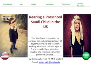 Introduction

Task

Process

Evaluation

Conclusion

Rearing a Preschool
Saudi Child in the
US
This WebQuest is intended to
enhance the cultural competency of
daycare providers and teachers
working with Saudi children aged 35 and provide them with deep
insights into the development of
preschool children.

By Reem Algheryafi, PT, MHS student
E-mail: algheryafir@uindy.edu

Credits &
Resources

 