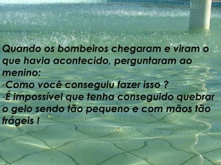 Quando os bombeiros chegaram e viram o que havia acontecido, perguntaram ao menino:  Como você conseguiu fazer isso ?  É impossível que tenha conseguido quebrar o gelo sendo tão pequeno e com mãos tão frágeis ! 