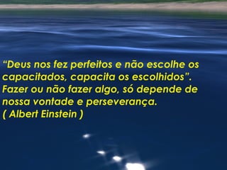 “ Deus nos fez perfeitos e não escolhe os capacitados, capacita os escolhidos”. Fazer ou não fazer algo, só depende de nossa vontade e perseverança. ( Albert Einstein ) 