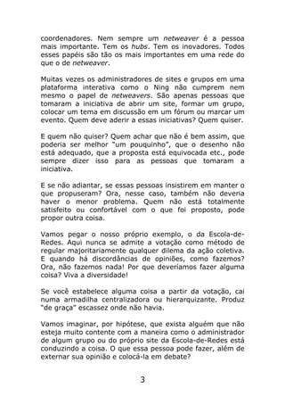coordenadores. Nem sempre um netweaver é a pessoa
mais importante. Tem os hubs. Tem os inovadores. Todos
esses papéis são tão os mais importantes em uma rede do
que o de netweaver.

Muitas vezes os administradores de sites e grupos em uma
plataforma interativa como o Ning não cumprem nem
mesmo o papel de netweavers. São apenas pessoas que
tomaram a iniciativa de abrir um site, formar um grupo,
colocar um tema em discussão em um fórum ou marcar um
evento. Quem deve aderir a essas iniciativas? Quem quiser.

E quem não quiser? Quem achar que não é bem assim, que
poderia ser melhor “um pouquinho”, que o desenho não
está adequado, que a proposta está equivocada etc., pode
sempre dizer isso para as pessoas que tomaram a
iniciativa.

E se não adiantar, se essas pessoas insistirem em manter o
que propuseram? Ora, nesse caso, também não deveria
haver o menor problema. Quem não está totalmente
satisfeito ou confortável com o que foi proposto, pode
propor outra coisa.

Vamos pegar o nosso próprio exemplo, o da Escola-de-
Redes. Aqui nunca se admite a votação como método de
regular majoritariamente qualquer dilema da ação coletiva.
E quando há discordâncias de opiniões, como fazemos?
Ora, não fazemos nada! Por que deveríamos fazer alguma
coisa? Viva a diversidade!

Se você estabelece alguma coisa a partir da votação, cai
numa armadilha centralizadora ou hierarquizante. Produz
“de graça” escassez onde não havia.

Vamos imaginar, por hipótese, que exista alguém que não
esteja muito contente com a maneira como o administrador
de algum grupo ou do próprio site da Escola-de-Redes está
conduzindo a coisa. O que essa pessoa pode fazer, além de
externar sua opinião e colocá-la em debate?


                            3
 
