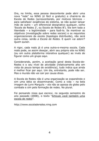 Ora, no limite, essa pessoa descontente pode abrir uma
nova “rede” no NING (é fácil e gratuito) e chamá-la de
Escola de Redes (acrescentando, por motivos técnicos –
para satisfazer exigências do sistema, se não quiser lançar
mão de outro – um diferencial designativo qualquer, como
‘Escola de Redes 2’, ou Escola de Redes B’). Ela tem toda a
liberdade – e legitimidade – para fazê-lo. Se mantiver os
objetivos (investigação sobre redes sociais) e os requisitos
organizacionais da escola (topologia distribuída), não será
outra coisa, senão a Escola de Redes. E quem vai aderir?
Quem quiser.

A rigor, cada nodo já é uma outra-e-mesma escola. Cada
nodo pode, se assim desejar, abrir seu próprio site no NING
(ou em outra plataforma interativa qualquer) ao invés de
figurar como um grupo aqui.

Considerando, porém, a aceitação geral desta Escola-de-
Redes e o seu nível de atividade (relativamente alto em
vista do pouco tempo de existência), tudo indica que ainda
é melhor ficar por aqui. Um dia, entretanto, pode não ser.
Mas o mundo não vai cair por causa disso.

A Escola de Redes não é uma organização se expandindo e
sim uma idéia se disseminando. Como a vida – na bela
imagem de Lynn Margulis – ela não se apossa do globo pelo
combate e sim pela formação de redes. No plural.

Foi pensando nisso que escrevi, no segundo semestre do
ano passado (2008), o texto “Articule você também uma
escola de redes”.

http://www.escoladeredes.ning.com




                             4
 