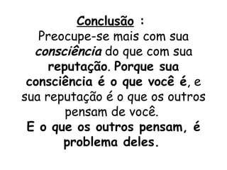Conclusão :
   Preocupe-se mais com sua
  consciência do que com sua
     reputação. Porque sua
 consciência é o que você é, e
sua reputação é o que os outros
        pensam de você.
 E o que os outros pensam, é
       problema deles.
 