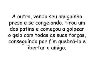 A outra, vendo seu amiguinho
preso e se congelando, tirou um
 dos patins e começou a golpear
o gelo com todas as suas forças,
conseguindo por fim quebrá-lo e
        libertar o amigo.
 